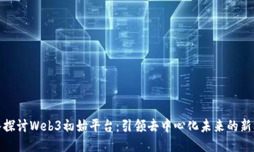 深入探讨Web3初始平台:引领去中心化未来的新机遇