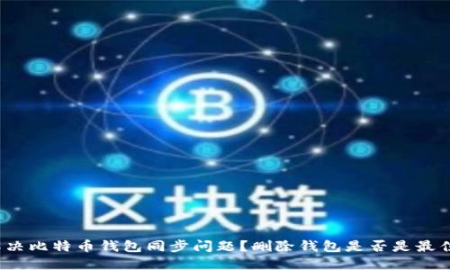如何解决比特币钱包同步问题？删除钱包是否是最佳选择？
